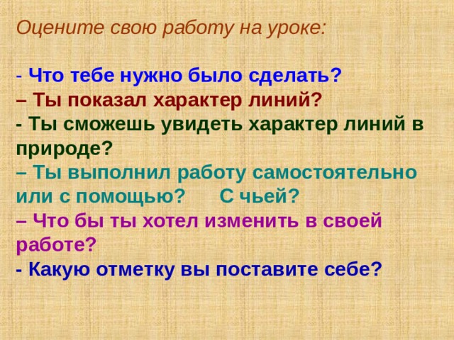 Оцените свою работу на уроке: - Что тебе нужно было сделать? – Ты показал характер линий? - Ты сможешь увидеть характер линий в природе? – Ты выполнил работу самостоятельно или с помощью? С чьей?  – Что бы ты хотел изменить в своей работе? - Какую отметку вы поставите себе?