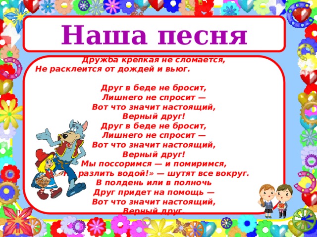 Наша песня  Дружба крепкая не сломается,  Не расклеится от дождей и вьюг.  Друг в беде не бросит,  Лишнего не спросит —  Вот что значит настоящий,  Верный друг! Друг в беде не бросит,  Лишнего не спросит —  Вот что значит настоящий,  Верный друг! Мы поссоримся — и помиримся,  «Не разлить водой!» — шутят все вокруг.  В полдень или в полночь  Друг придет на помощь —  Вот что значит настоящий,  Верный друг. 