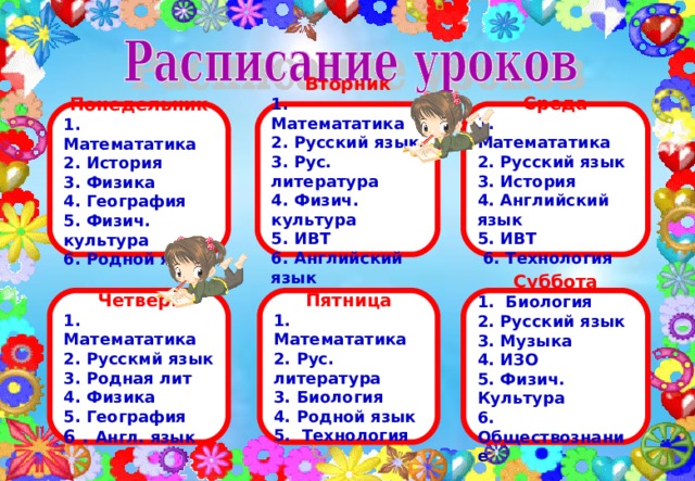  Вторник    1. Математатика 2. Русский язык 3. Рус. литература 4. Физич. культура 5. ИВТ 6. Английский язык  Среда Понедельник 1. Математатика 2. Русский язык 3. История 4. Английский язык 5. ИВТ  6. Технология 1. Математатика 2. История 3. Физика 4. География 5. Физич. культура 6. Родной язык      Пятница Суббота Четверг 1. Математатика 2. Рус. литература 3. Биология 4. Родной язык 5. Технология 1. Биология 2. Русский язык 3. Музыка 4. ИЗО 5. Физич. Культура 6. Обществознание  1. Математатика 2. Русскмй язык 3. Родная лит 4. Физика 5. География 6 . Англ. язык  