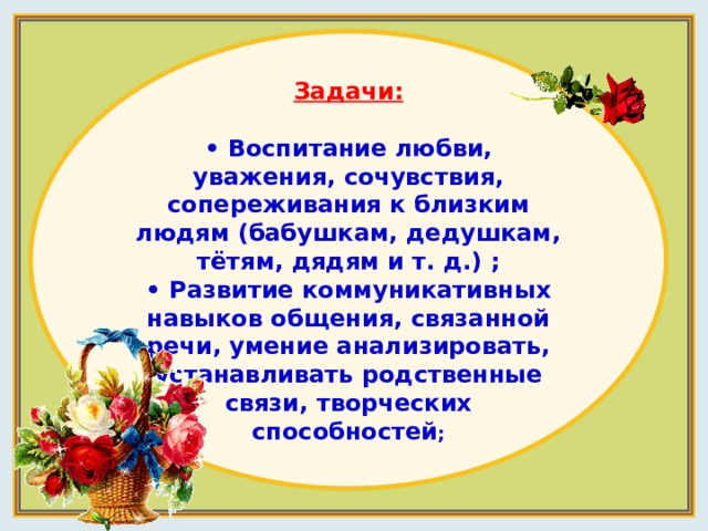 Задачи:  • Воспитание любви, уважения, сочувствия, сопереживания к близким людям (бабушкам, дедушкам, тётям, дядям и т. д.) ;  • Развитие коммуникативных навыков общения, связанной речи, умение анализировать, устанавливать родственные связи, творческих способностей ; 