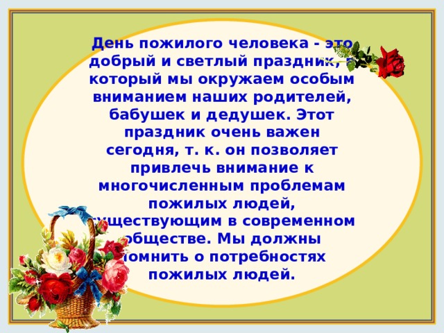 День пожилого человека - это добрый и светлый праздник, в который мы окружаем особым вниманием наших родителей, бабушек и дедушек. Этот праздник очень важен сегодня, т. к. он позволяет привлечь внимание к многочисленным проблемам пожилых людей, существующим в современном обществе. Мы должны помнить о потребностях пожилых людей.   