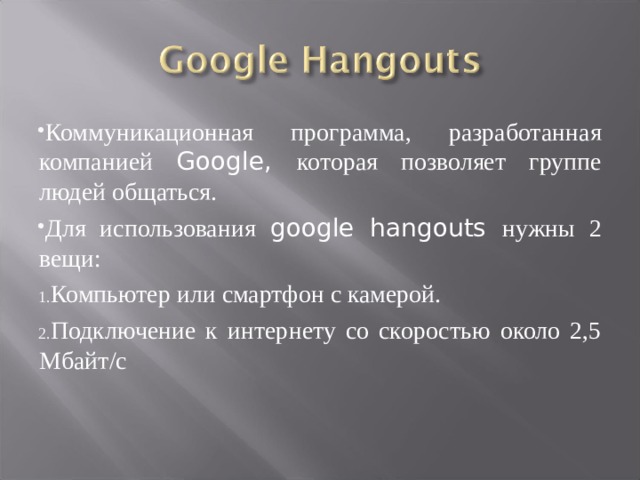 Коммуникационная программа, разработанная компанией Google, которая позволяет группе людей общаться. Для использования google hangouts нужны 2 вещи: Компьютер или смартфон с камерой. Подключение к интернету со скоростью около 2,5 Мбайт/с 