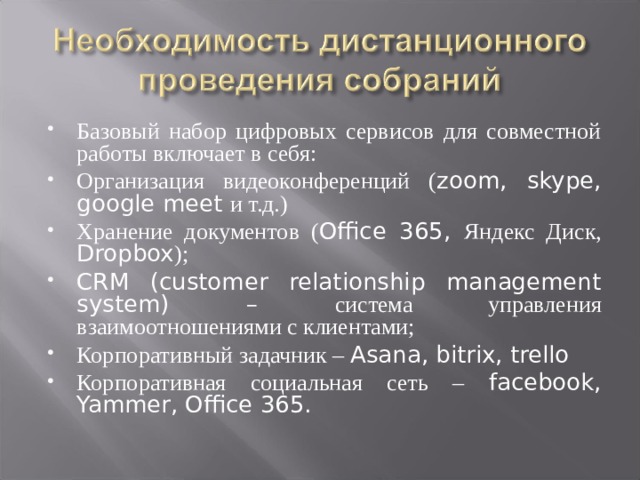 Базовый набор цифровых сервисов для совместной работы включает в себя: Организация видеоконференций ( zoom, skype, google meet и т.д.) Хранение документов ( Office 365, Яндекс Диск, Dropbox ); CRM (customer relationship management system) – система управления взаимоотношениями с клиентами; Корпоративный задачник – Asana, bitrix, trello Корпоративная социальная сеть – facebook, Yammer, Office 365.  