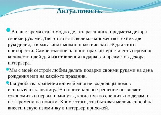    Актуальность.    В наше время стало модно делать различные предметы декора своими руками. Для этого есть великое множество техник для рукоделия, а в магазинах можно практически всё для этого приобрести. Самое главное на просторах интернета есть огромное количеств идей для изготовления подарков и предметов декора интерьера.  Мы с моей сестрой любим делать подарки своими руками на день рождения или на какой-то праздник. Для удобства хранения ключей многие владельцы домов используют ключницу. Это оригинальное решение позволяет сэкономить и нервы, и минуты, когда нужно спешить по делам, и нет времени на поиски. Кроме этого, эта бытовая мелочь способна внести некую изюминку в интерьер прихожей. 