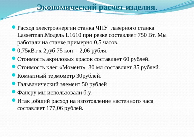 Экономический расчет изделия.   Расход электроэнергии станка ЧПУ лазерного станка Lasserman.Модель L1610 при резке составляет 750 Вт. Мы работали на станке примерно 0,5 часов. 0,75кВт x 2руб 75 коп = 2,06 рубля. Стоимость акриловых красок составляет 60 рублей. Стоимость клея «Момент» 30 мл составляет 35 рублей. Комнатный термометр 30рублей. Гальванический элемент 50 рублей Фанеру мы использовали б.у. Итак ,общий расход на изготовление настенного часа составляет 177,06 рублей. 