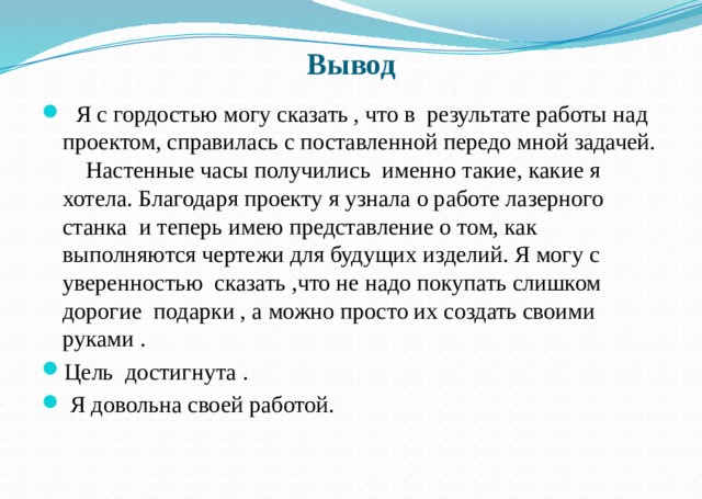 Вывод  Я с гордостью могу сказать , что в результате работы над проектом, справилась с поставленной передо мной задачей. Настенные часы получились именно такие, какие я хотела. Благодаря проекту я узнала о работе лазерного станка и теперь имею представление о том, как выполняются чертежи для будущих изделий. Я могу с уверенностью сказать ,что не надо покупать слишком дорогие подарки , а можно просто их создать своими руками . Цель достигнута .  Я довольна своей работой. 
