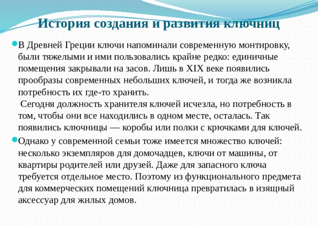 История создания и развития ключниц В Древней Греции ключи напоминали современную монтировку, были тяжелыми и ими пользовались крайне редко: единичные помещения закрывали на засов. Лишь в XIX веке появились прообразы современных небольших ключей, и тогда же возникла потребность их где-то хранить.  Сегодня должность хранителя ключей исчезла, но потребность в том, чтобы они все находились в одном месте, осталась. Так появились ключницы — коробы или полки с крючками для ключей. Однако у современной семьи тоже имеется множество ключей: несколько экземпляров для домочадцев, ключи от машины, от квартиры родителей или друзей. Даже для запасного ключа требуется отдельное место. Поэтому из функционального предмета для коммерческих помещений ключница превратилась в изящный аксессуар для жилых домов.   