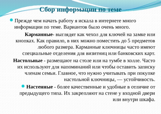 Сбор информации по теме Прежде чем начать работу я искала в интернете много информации по теме. Вариантов было очень много. Карманные - выглядят как чехол для ключей на замке или кнопках. Как правило, в них можно поместить до 5 предметов любого размера. Карманные ключницы часто имеют специальные отделения для визитниц или банковских карт. Настольные - размещают на столе или на тумбе в холле. Часто их используют для напоминаний или чтобы оставить записку членам семьи. Главное, что нужно учитывать при покупке настольной ключницы, — устойчивость. Настенные - более качественные и удобные в отличие от предыдущего типа. Их закрепляют на стене у входной двери или внутри шкафа. 
