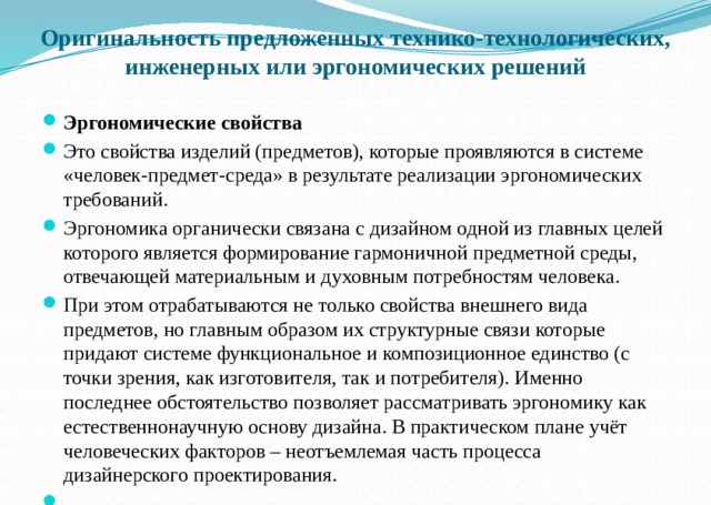    Оригинальность предложенных технико-технологических, инженерных или эргономических решений    Эргономические свойства Это свойства изделий (предметов), которые проявляются в системе «человек-предмет-среда» в результате реализации эргономических требований. Эргономика органически связана с дизайном одной из главных целей которого является формирование гармоничной предметной среды, отвечающей материальным и духовным потребностям человека. При этом отрабатываются не только свойства внешнего вида предметов, но главным образом их структурные связи которые придают системе функциональное и композиционное единство (с точки зрения, как изготовителя, так и потребителя). Именно последнее обстоятельство позволяет рассматривать эргономику как естественнонаучную основу дизайна. В практическом плане учёт человеческих факторов – неотъемлемая часть процесса дизайнерского проектирования.     