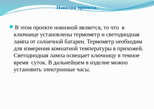 Новизна проекта. В этом проекте новизной является, то что в ключнице установлены термометр и светодиодная лампа от солнечной батареи. Термометр необходим для измерения комнатной температуры в прихожей. Светодиодная лампа освещает ключницу в темное время суток. В дальнейшем в изделие можно установить электронные часы. 
