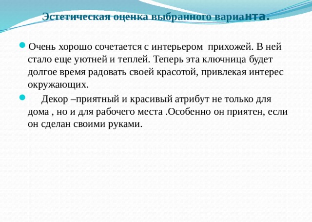 Эстетическая оценка выбранного вариа нта.   Очень хорошо сочетается с интерьером прихожей. В ней стало еще уютней и теплей. Теперь эта ключница будет долгое время радовать своей красотой, привлекая интерес окружающих.  Декор –приятный и красивый атрибут не только для дома , но и для рабочего места .Особенно он приятен, если он сделан своими руками. 