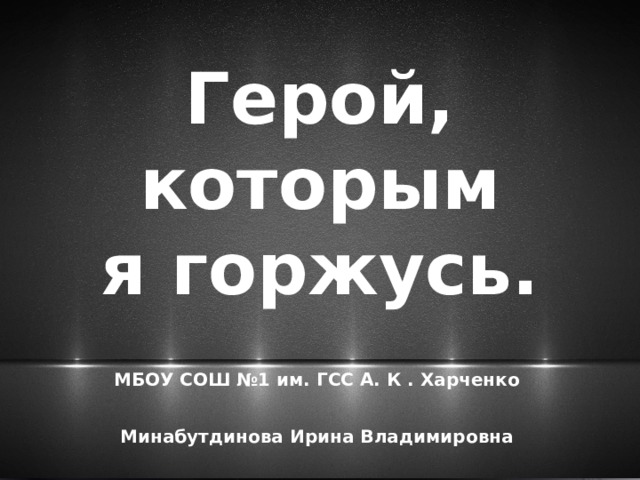 Герой,  которым  я горжусь. МБОУ СОШ №1 им. ГСС А. К . Харченко  Минабутдинова Ирина Владимировна 