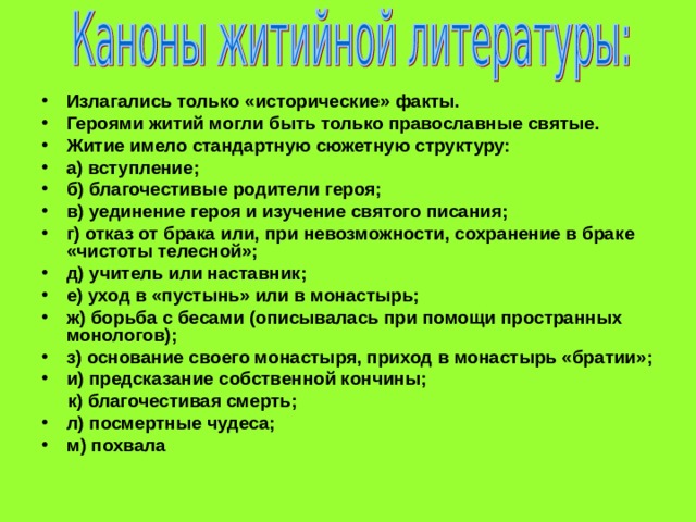 Излагались только «исторические» факты. Героями житий могли быть только православные святые. Житие имело стандартную сюжетную структуру: а) вступление; б) благочестивые родители героя; в) уединение героя и изучение святого писания; г) отказ от брака или, при невозможности, сохранение в браке «чистоты телесной»; д) учитель или наставник; е) уход в «пустынь» или в монастырь; ж) борьба с бесами (описывалась при помощи пространных монологов); з) основание своего монастыря, приход в монастырь «братии»; и) предсказание собственной кончины;  к) благочестивая смерть; л) посмертные чудеса; м) похвала 