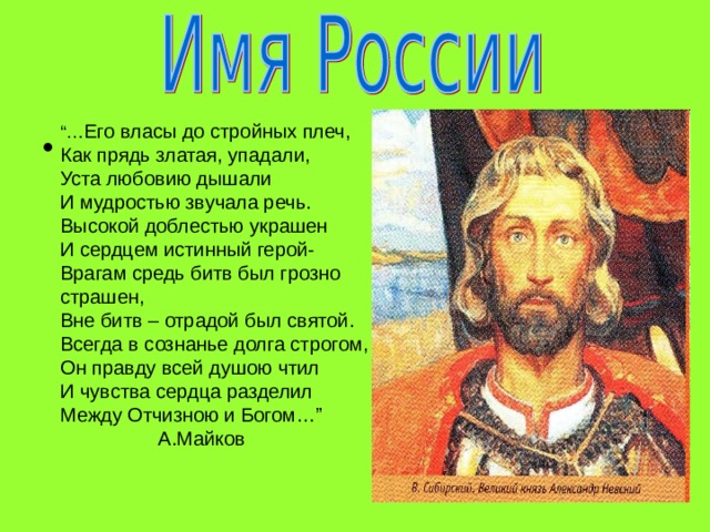 “… Его власы до стройных плеч,  Как прядь златая, упадали,  Уста любовию дышали  И мудростью звучала речь.  Высокой доблестью украшен  И сердцем истинный герой-  Врагам средь битв был грозно страшен,  Вне битв – отрадой был святой.  Всегда в сознанье долга строгом,  Он правду всей душою чтил  И чувства сердца разделил  Между Отчизною и Богом…”  А.Майков 