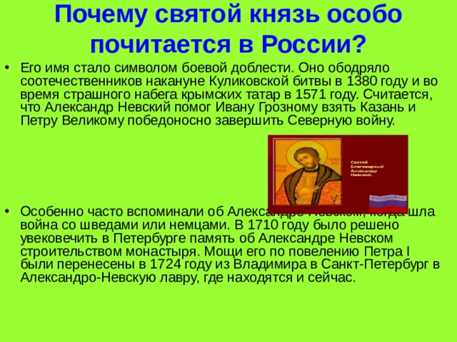 Почему святой князь особо почитается в России?   Его имя стало символом боевой доблести. Оно ободряло соотечественников накануне Куликовской битвы в 1380 году и во время страшного набега крымских татар в 1571 году. Считается, что Александр Невский помог Ивану Грозному взять Казань и Петру Великому победоносно завершить Северную войну.     Особенно часто вспоминали об Александре Невском, когда шла война со шведами или немцами. В 1710 году было решено увековечить в Петербурге память об Александре Невском строительством монастыря. Мощи его по повелению Петра I были перенесены в 1724 году из Владимира в Санкт-Петербург в Александро-Невскую лавру, где находятся и сейчас. 