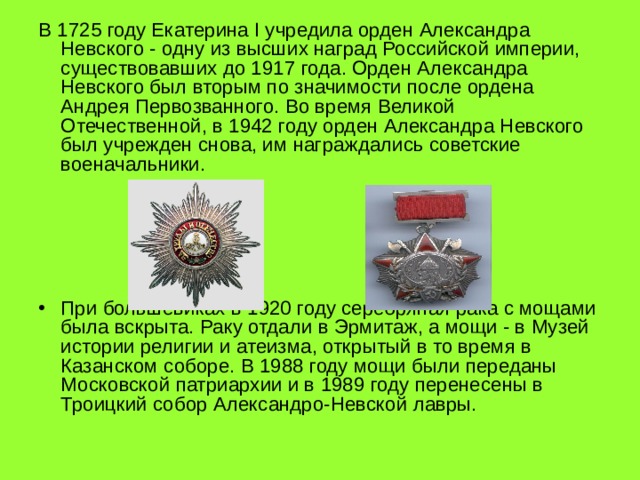 В 1725 году Екатерина I учредила орден Александра Невского - одну из высших наград Российской империи, существовавших до 1917 года. Орден Александра Невского был вторым по значимости после ордена Андрея Первозванного. Во время Великой Отечественной, в 1942 году орден Александра Невского был учрежден снова, им награждались советские военачальники. При большевиках в 1920 году серебряная рака с мощами была вскрыта. Раку отдали в Эрмитаж, а мощи - в Музей истории религии и атеизма, открытый в то время в Казанском соборе. В 1988 году мощи были переданы Московской патриархии и в 1989 году перенесены в Троицкий собор Александро-Невской лавры.  