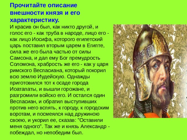 Прочитайте описание внешности князя и его характеристику. И красив он был, как никто другой, и голос его - как труба в народе, лицо его - как лицо Иосифа, которого египетский царь поставил вторым царем в Египте, сила же его была частью от силы Самсона, и дал ему Бог премудрость Соломона, храбрость же его - как у царя римского Веспасиана, который покорил всю землю Иудейскую. Однажды приготовился тот к осаде города Иоатапаты, и вышли горожане, и разгромили войско его. И остался один Веспасиан, и обратил выступивших против него вспять, к городу, к городским воротам, и посмеялся над дружиною своею, и укорил ее, сказав: 