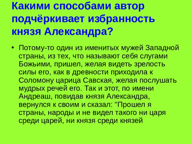 Какими способами автор подчёркивает избранность князя Александра? Потому-то один из именитых мужей Западной страны, из тех, что называют себя слугами Божьими, пришел, желая видеть зрелость силы его, как в древности приходила к Соломону царица Савская, желая послушать мудрых речей его. Так и этот, по имени Андреаш, повидав князя Александра, вернулся к своим и сказал: 