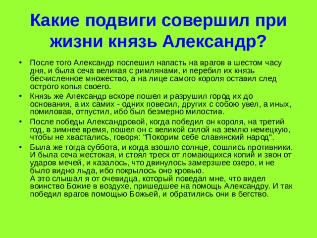 Какие подвиги совершил при жизни князь Александр? После того Александр поспешил напасть на врагов в шестом часу дня, и была сеча великая с римлянами, и перебил их князь бесчисленное множество, а на лице самого короля оставил след острого копья своего. Князь же Александр вскоре пошел и разрушил город их до основания, а их самих - одних повесил, других с собою увел, а иных, помиловав, отпустил, ибо был безмерно милостив. После победы Александровой, когда победил он короля, на третий год, в зимнее время, пошел он с великой силой на землю немецкую, чтобы не хвастались, говоря: 