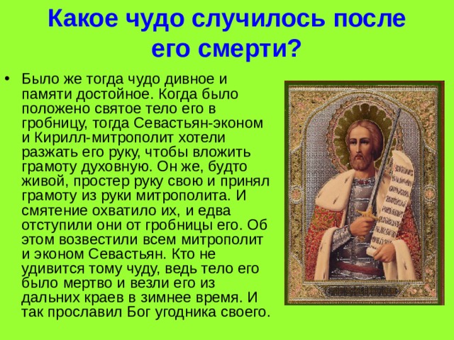 Какое чудо случилось после его смерти? Было же тогда чудо дивное и памяти достойное. Когда было положено святое тело его в гробницу, тогда Севастьян-эконом и Кирилл-митрополит хотели разжать его руку, чтобы вложить грамоту духовную. Он же, будто живой, простер руку свою и принял грамоту из руки митрополита. И смятение охватило их, и едва отступили они от гробницы его. Об этом возвестили всем митрополит и эконом Севастьян. Кто не удивится тому чуду, ведь тело его было мертво и везли его из дальних краев в зимнее время. И так прославил Бог угодника своего. 
