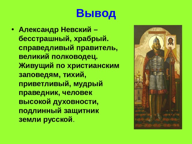 Вывод Александр Невский – бесстрашный, храбрый. справедливый правитель, великий полководец. Живущий по христианским заповедям, тихий, приветливый, мудрый праведник, человек высокой духовности, подлинный защитник земли русской . 