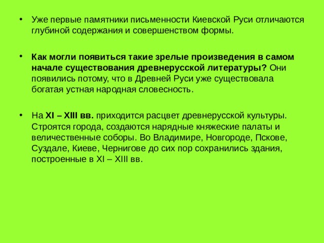 Уже первые памятники письменности Киевской Руси отличаются глубиной содержания и совершенством формы.  Как могли появиться такие зрелые произведения в самом начале существования древнерусской литературы? Они появились потому, что в Древней Руси уже существовала богатая устная народная словесность.  На XI – XIII вв. приходится расцвет древнерусской культуры. Строятся города, создаются нарядные княжеские палаты и величественные соборы. Во Владимире, Новгороде, Пскове, Суздале, Киеве, Чернигове до сих пор сохранились здания, построенные в XI – XIII вв. 
