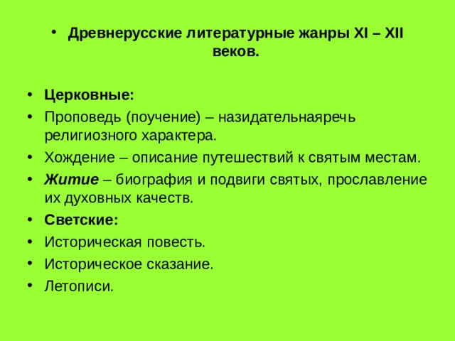 Древнерусские литературные жанры XI – XII веков.  Церковные: Проповедь (поучение) – назидательнаяречь религиозного характера. Хождение – описание путешествий к святым местам. Житие – биография и подвиги святых, прославление их духовных качеств. Светские: Историческая повесть. Историческое сказание. Летописи. 
