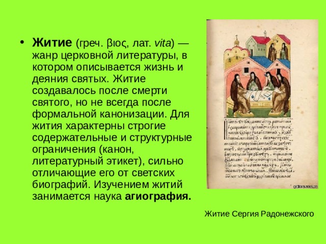 Житие (греч. βιος , лат.  vita ) — жанр церковной литературы, в котором описывается жизнь и деяния святых. Житие создавалось после смерти святого, но не всегда после формальной канонизации. Для жития характерны строгие содержательные и структурные ограничения (канон, литературный этикет), сильно отличающие его от светских биографий. Изучением житий занимается наука агиография. Житие Сергия Радонежского 