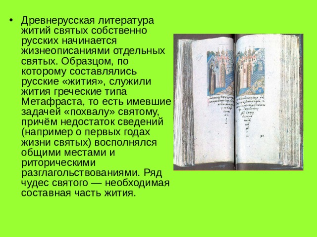 Древнерусская литература житий святых собственно русских начинается жизнеописаниями отдельных святых. Образцом, по которому составлялись русские «жития», служили жития греческие типа Метафраста, то есть имевшие задачей «похвалу» святому, причём недостаток сведений (например о первых годах жизни святых) восполнялся общими местами и риторическими разглагольствованиями. Ряд чудес святого — необходимая составная часть жития. 