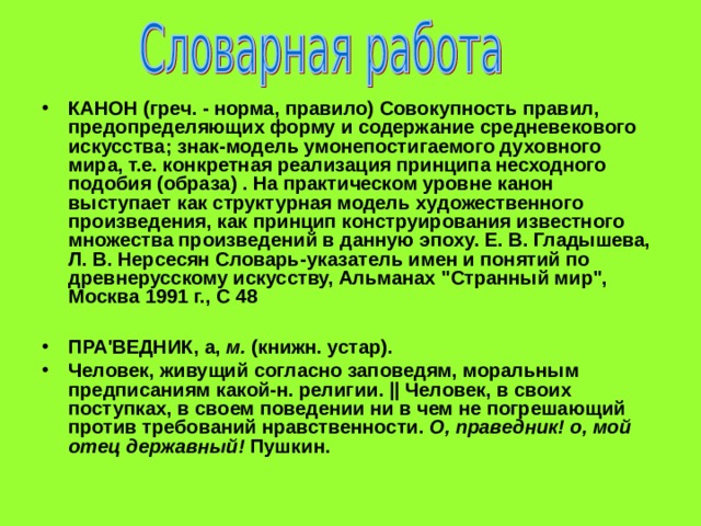 КАНОН (греч. - норма, правило) Совокупность правил, предопределяющих форму и содержание средневекового искусства; знак-модель умонепостигаемого духовного мира, т.е. конкретная реализация принципа несходного подобия (образа) . На практическом уровне канон выступает как структурная модель художественного произведения, как принцип конструирования известного множества произведений в данную эпоху. Е. В. Гладышева, Л. В. Нерсесян Словарь-указатель имен и понятий по древнерусскому искусству, Альманах 