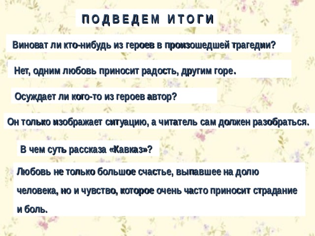  П О Д В Е Д Е М И Т О Г И  Виноват ли кто-нибудь из героев в произошедшей трагедии?  Нет, одним любовь приносит радость, другим горе . Осуждает ли кого-то из героев автор? Он только изображает ситуацию, а читатель сам должен разобраться. В чем суть рассказа «Кавказ»? Любовь не только большое счастье, выпавшее на долю человека, но и чувство, которое очень часто приносит страдание и боль. 