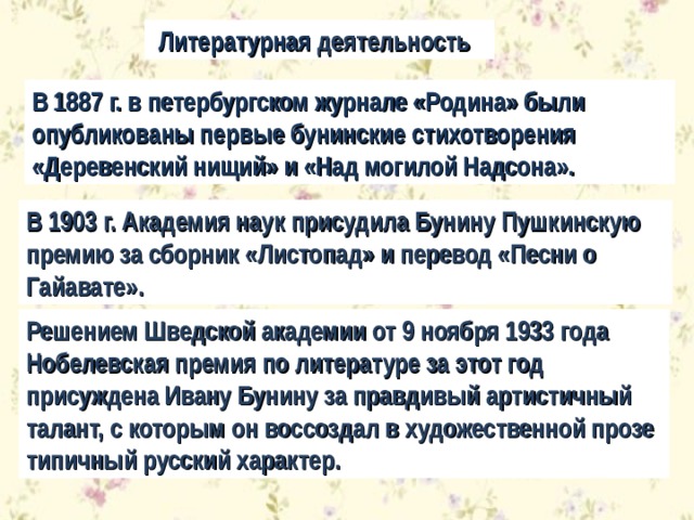  Литературная деятельность В 1887 г. в петербургском журнале «Родина» были опубликованы первые бунинские стихотворения «Деревенский нищий» и «Над могилой Надсона». В 1903 г. Академия наук присудила Бунину Пушкинскую премию за сборник «Листопад» и перевод «Песни о Гайавате». Решением Шведской академии от 9 ноября 1933 года Нобелевская премия по литературе за этот год присуждена Ивану Бунину за правдивый артистичный талант, с которым он воссоздал в художественной прозе типичный русский характер. 