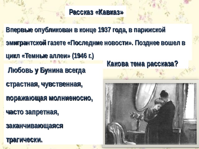  Рассказ «Кавказ» Впервые опубликован в конце 1937 года, в парижской эмигрантской газете «Последние новости». Позднее вошел в цикл «Темные аллеи» (1946 г.)  Какова тема рассказа?  Любовь у Бунина всегда страстная, чувственная, поражающая молниеносно, часто запретная, заканчивающаяся трагически. 