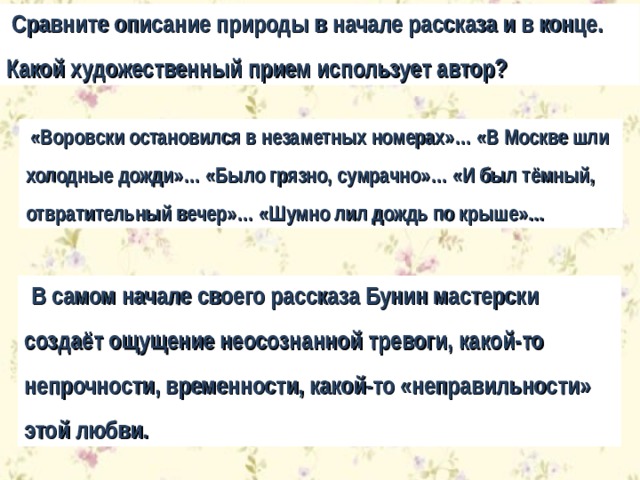  Сравните описание природы в начале рассказа и в конце. Какой художественный прием использует автор?  «Воровски остановился в незаметных номерах»… «В Москве шли холодные дожди»… «Было грязно, сумрачно»… «И был тёмный, отвратительный вечер»… «Шумно лил дождь по крыше»…  В самом начале своего рассказа Бунин мастерски создаёт ощущение неосознанной тревоги, какой-то непрочности, временности, какой-то «неправильности» этой любви. 