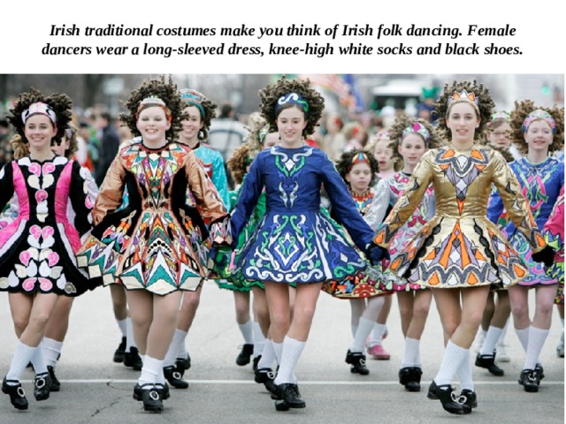 Irish traditional costumes make you think of Irish folk dancing. Female dancers wear a long-sleeved dress, knee-high white socks and black shoes. 