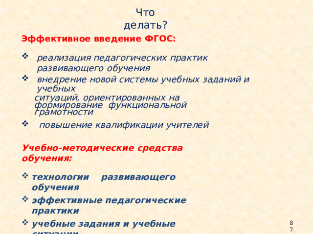 Что  делать? Эффективное введение  ФГОС: реализация педагогических практик развивающего  обучения внедрение новой системы учебных заданий и  учебных ситуаций, ориентированных на формирование функциональной  грамотности повышение квалификации  учителей Учебно-методические средства  обучения: технологии  развивающего  обучения эффективные педагогические  практики учебные задания и учебные  ситуации 87 