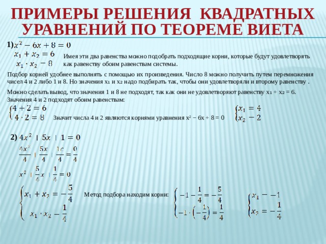 Примеры Решения квадратных уравнений по теореме виета   1) Имея эти два равенства можно подобрать подходящие корни, которые будут удовлетворять как равенству обоим равенствам системы. Подбор корней удобнее выполнять с помощью их произведения. Число 8 можно получить путем перемножения чисел 4 и 2 либо 1 и 8. Но значения x₁ и x₂ надо подбирать так, чтобы они удовлетворяли и второму равенству . Можно сделать вывод, что значения 1 и 8 не подходят, так как они не удовлетворяют равенству x₁ + x₂ = 6. Значения 4 и 2 подходят обоим равенствам: Значит числа 4 и 2 являются корнями уравнения x 2  − 6x + 8 = 0 2) Метод подбора находим корни: 