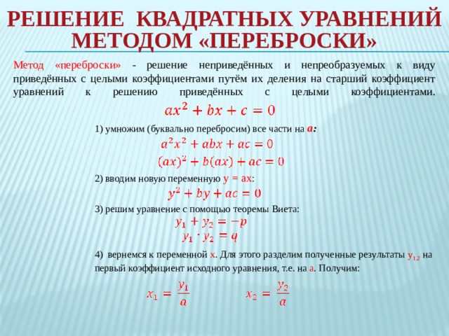 Решение квадратных уравнений методом «переброски»   Метод «переброски» - решение неприведённых и непреобразуемых к виду приведённых с целыми коэффициентами путём их деления на старший коэффициент уравнений к решению приведённых с целыми коэффициентами.    1) умножим (буквально перебросим) все части на   а : 2) вводим новую переменную y = ax :    3) решим уравнение с помощью теоремы Виета: 4) вернемся к переменной x . Для этого разделим полученные результаты y 1,2  на первый коэффициент исходного уравнения, т.е. на a . Получим: 