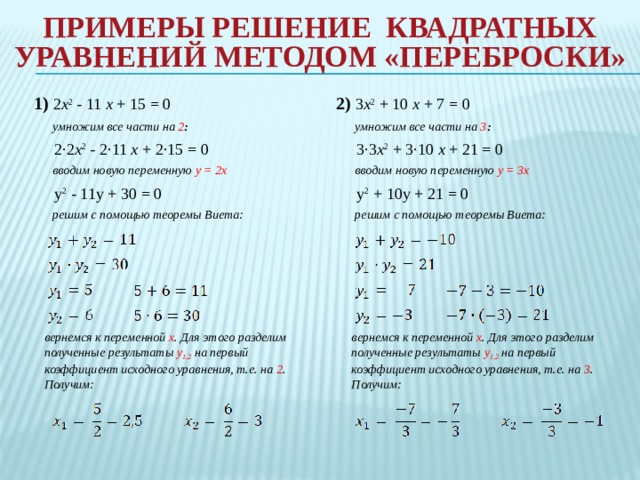 Примеры Решение квадратных уравнений методом «переброски»   2) 3 x 2 + 10 x + 7 = 0 1) 2 x 2 - 11 x + 15 = 0  умножим все части на 3 :  умножим все части на 2 :  2·2 x 2 - 2·11 x + 2·15 = 0  3·3 x 2 + 3·10 x + 21 = 0  вводим новую переменную y = 3x  вводим новую переменную y = 2x  y 2 - 11y + 30 = 0  y 2 + 10y + 21 = 0  решим с помощью теоремы Виета:  решим с помощью теоремы Виета:   вернемся к переменной x . Для этого разделим полученные результаты y 1,2  на первый коэффициент исходного уравнения, т.е. на 2 . Получим: вернемся к переменной x . Для этого разделим полученные результаты y 1,2  на первый коэффициент исходного уравнения, т.е. на 3 . Получим: 