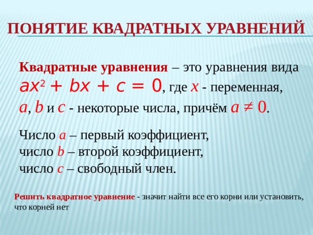 понятие квадратных уравнений Квадратные уравнения – это уравнения вида ax 2  + bx + c = 0 , где x - переменная, a , b и c - некоторые числа, причём a ≠ 0 . Число a – первый коэффициент, число b – второй коэффициент, число c – свободный член. Решить квадратное уравнение - значит найти все его корни или установить, что корней нет 