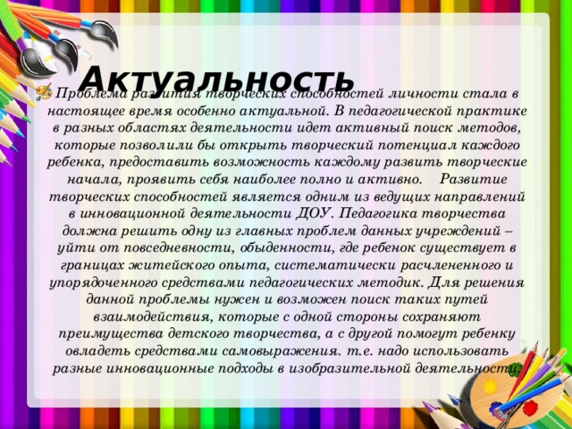  Актуальность Проблема развития творческих способностей личности стала в настоящее время особенно актуальной. В педагогической практике в разных областях деятельности идет активный поиск методов, которые позволили бы открыть творческий потенциал каждого ребенка, предоставить возможность каждому развить творческие начала, проявить себя наиболее полно и активно. Развитие творческих способностей является одним из ведущих направлений в инновационной деятельности ДОУ. Педагогика творчества должна решить одну из главных проблем данных учреждений – уйти от повседневности, обыденности, где ребенок существует в границах житейского опыта, систематически расчлененного и упорядоченного средствами педагогических методик. Для решения данной проблемы нужен и возможен поиск таких путей взаимодействия, которые с одной стороны сохраняют преимущества детского творчества, а с другой помогут ребенку овладеть средствами самовыражения. т.е. надо использовать разные инновационные подходы в изобразительной деятельности. 