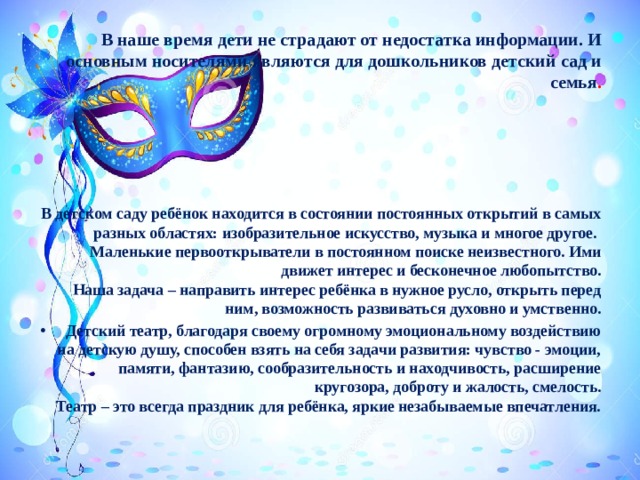 В наше время дети не страдают от недостатка информации. И основным носителями являются для дошкольников детский сад и семья .     В детском саду ребёнок находится в состоянии постоянных открытий в самых разных областях: изобразительное искусство, музыка и многое другое.   Маленькие первооткрыватели в постоянном поиске неизвестного. Ими движет интерес и бесконечное любопытство.  Наша задача – направить интерес ребёнка в нужное русло, открыть перед ним, возможность развиваться духовно и умственно. Детский театр, благодаря своему огромному эмоциональному воздействию на детскую душу, способен взять на себя задачи развития: чувство - эмоции, памяти, фантазию, сообразительность и находчивость, расширение кругозора, доброту и жалость, смелость.  Театр – это всегда праздник для ребёнка, яркие незабываемые впечатления. 