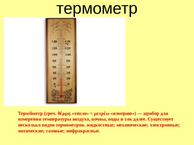 термометр Термо́метр (греч. θέρμη «тепло» + μετρέω «измеряю») — прибор для измерения температуры воздуха, почвы, воды и так далее. Существует несколько видов термометров. жидкостные; механические; электронные; оптические; газовые; инфракрасные. 