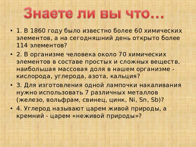 1. В 1860 году было известно более 60 химических элементов, а на сегодняшний день открыто более 114 элементов? 2. В организме человека около 70 химических элементов в составе простых и сложных веществ, наибольшая массовая доля в нашем организме - кислорода, углерода, азота, кальция? 3. Для изготовления одной лампочки накаливания нужно использовать 7 различных металлов (железо, вольфрам, свинец, цинк,  Ni ,  Sn ,  Sb )? 4. Углерод называют царем живой природы, а кремний - царем «неживой природы»? 