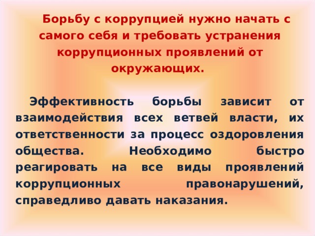  Борьбу с коррупцией нужно начать с самого себя и требовать устранения коррупционных проявлений от окружающих.  Эффективность борьбы зависит от взаимодействия всех ветвей власти, их ответственности за процесс оздоровления общества. Необходимо быстро реагировать на все виды проявлений коррупционных правонарушений, справедливо давать наказания. 