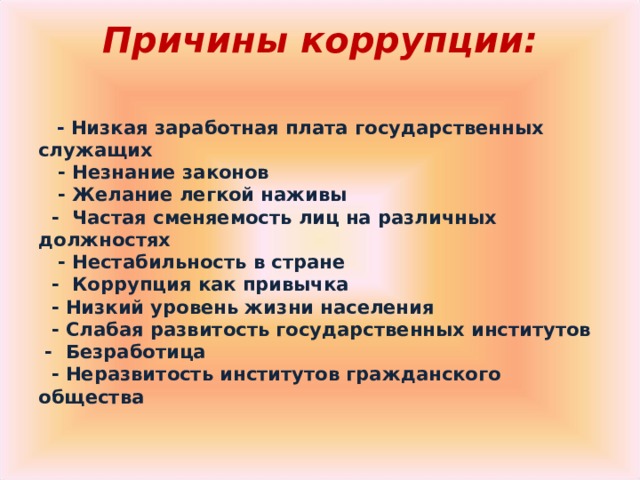 Причины коррупции:        - Низкая заработная плата государственных служащих     - Незнание законов     - Желание легкой наживы    -  Частая сменяемость лиц на различных должностях     - Нестабильность в стране    -  Коррупция как привычка    - Низкий уровень жизни населения    - Слабая развитость государственных институтов   -  Безработица    - Неразвитость институтов гражданского общества 