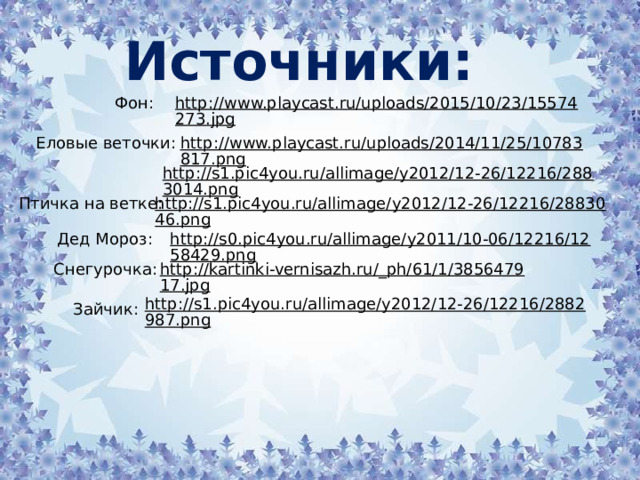 Источники: http://www.playcast.ru/uploads/2015/10/23/15574273.jpg  Фон: http://www.playcast.ru/uploads/2014/11/25/10783817.png  Еловые веточки: http://s1.pic4you.ru/allimage/y2012/12-26/12216/2883014.png  http://s1.pic4you.ru/allimage/y2012/12-26/12216/2883046.png  Птичка на ветке: Дед Мороз: http://s0.pic4you.ru/allimage/y2011/10-06/12216/1258429.png  http://kartinki-vernisazh.ru/_ph/61/1/385647917.jpg  Снегурочка: http://s1.pic4you.ru/allimage/y2012/12-26/12216/2882987.png  Зайчик: 