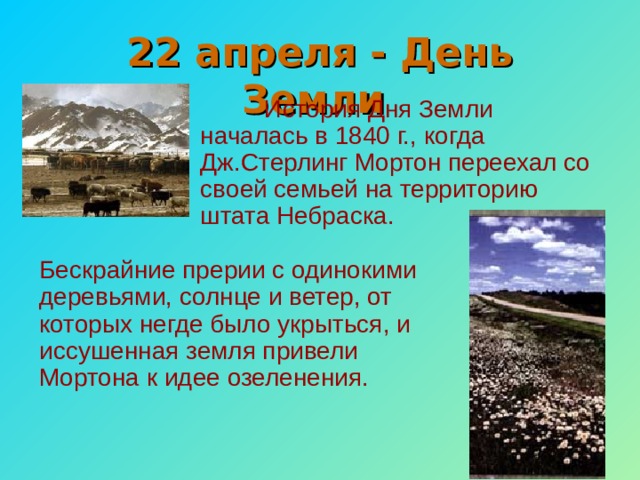 22 апреля - День Земли  История Дня Земли началась в 1840 г., когда Дж.Стерлинг Мортон переехал со своей семьей на территорию штата Небраска. Бескрайние прерии с одинокими деревьями, солнце и ветер, от которых негде было укрыться, и иссушенная земля привели Мортона к идее озеленения. 