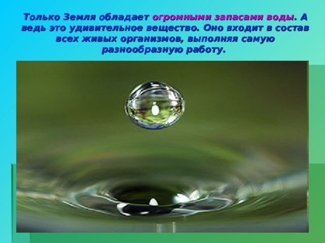 Только Земля обладает огромными запасами воды . А ведь это удивительное вещество. Оно входит в состав всех живых организмов, выполняя самую разнообразную работу.  