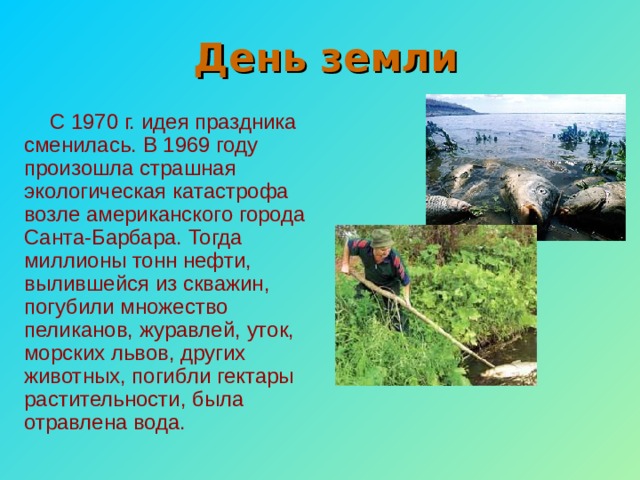 День земли С 1970 г. идея праздника сменилась. В 1969 году произошла страшная экологическая катастрофа возле американского города Санта-Барбара. Тогда миллионы тонн нефти, вылившейся из скважин, погубили множество пеликанов, журавлей, уток, морских львов, других животных, погибли гектары растительности, была отравлена вода. 